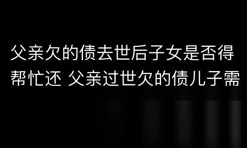 父亲欠的债去世后子女是否得帮忙还 父亲过世欠的债儿子需要还吗
