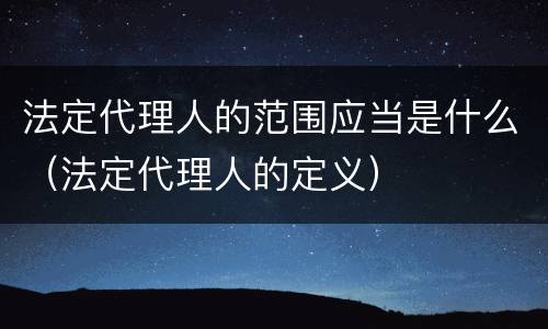 法定代理人的范围应当是什么（法定代理人的定义）