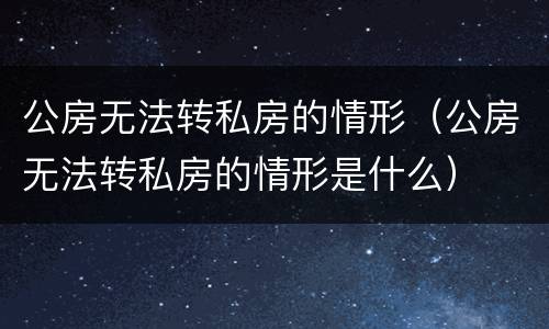 公房无法转私房的情形（公房无法转私房的情形是什么）