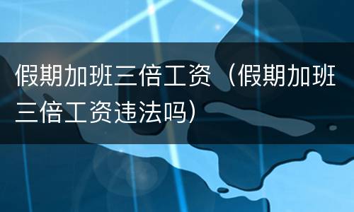 假期加班三倍工资（假期加班三倍工资违法吗）