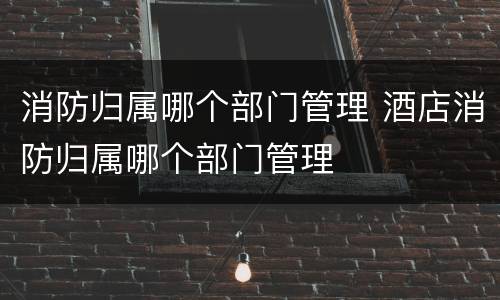 消防归属哪个部门管理 酒店消防归属哪个部门管理