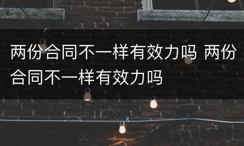 两份合同不一样有效力吗 两份合同不一样有效力吗