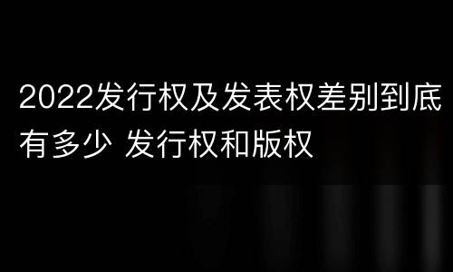 2022发行权及发表权差别到底有多少 发行权和版权