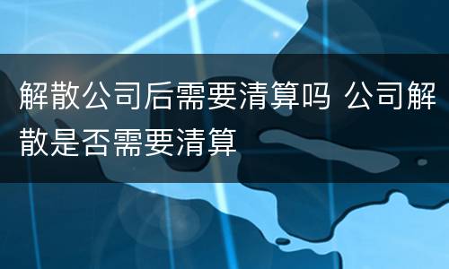 解散公司后需要清算吗 公司解散是否需要清算