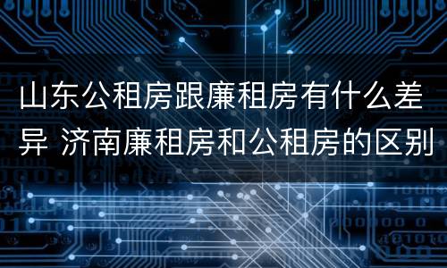山东公租房跟廉租房有什么差异 济南廉租房和公租房的区别