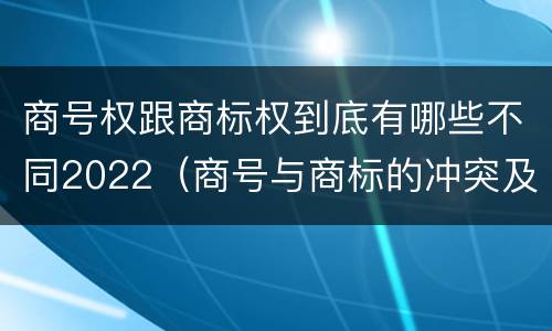 商号权跟商标权到底有哪些不同2022（商号与商标的冲突及解决措施）