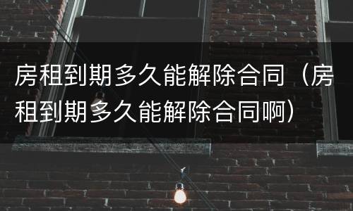 房租到期多久能解除合同（房租到期多久能解除合同啊）