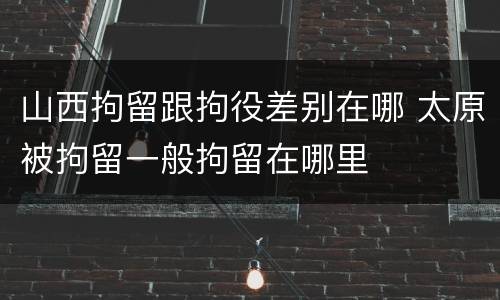 山西拘留跟拘役差别在哪 太原被拘留一般拘留在哪里