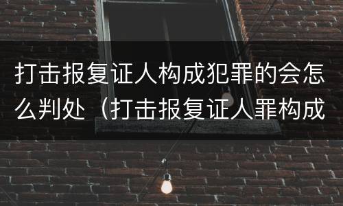 打击报复证人构成犯罪的会怎么判处（打击报复证人罪构成要件）