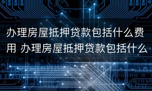 办理房屋抵押贷款包括什么费用 办理房屋抵押贷款包括什么费用和费用