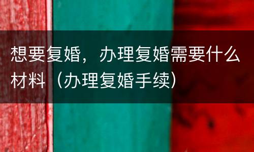 想要复婚，办理复婚需要什么材料（办理复婚手续）