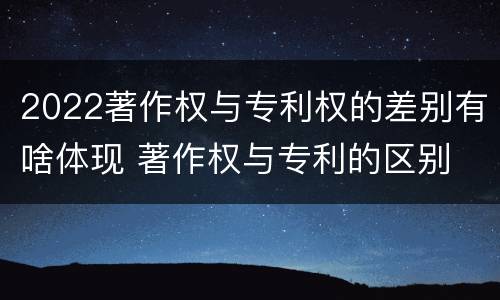 2022著作权与专利权的差别有啥体现 著作权与专利的区别
