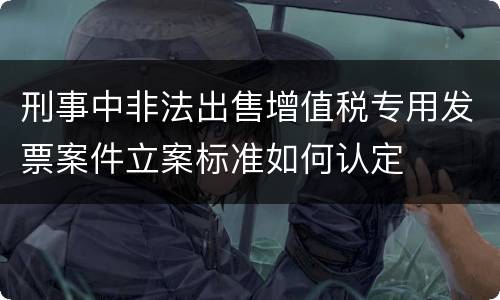 刑事中非法出售增值税专用发票案件立案标准如何认定