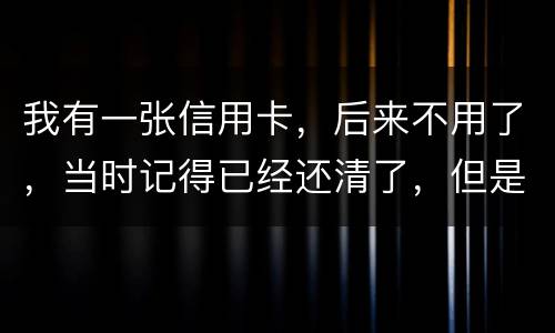 我有一张信用卡，后来不用了，当时记得已经还清了，但是打征信时显示未还淸同时被列为