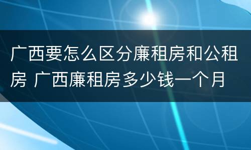 广西要怎么区分廉租房和公租房 广西廉租房多少钱一个月