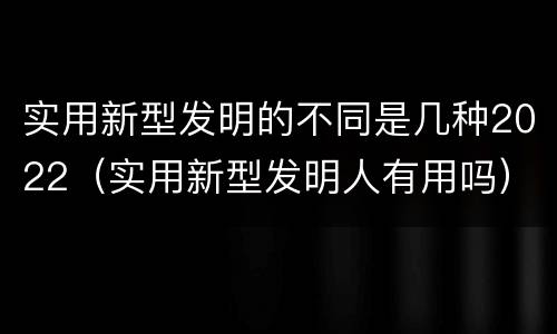 实用新型发明的不同是几种2022（实用新型发明人有用吗）