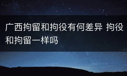 广西拘留和拘役有何差异 拘役和拘留一样吗