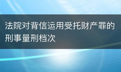 法院对背信运用受托财产罪的刑事量刑档次