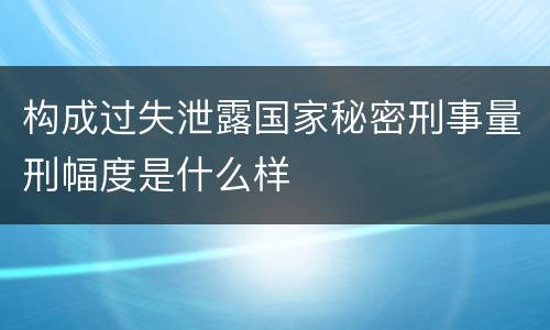 构成过失泄露国家秘密刑事量刑幅度是什么样