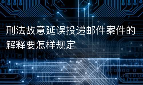 刑法故意延误投递邮件案件的解释要怎样规定