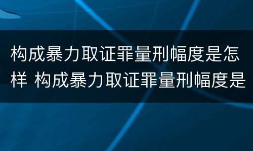 构成暴力取证罪量刑幅度是怎样 构成暴力取证罪量刑幅度是怎样的