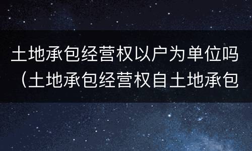 土地承包经营权以户为单位吗（土地承包经营权自土地承包经营权什么是设立）