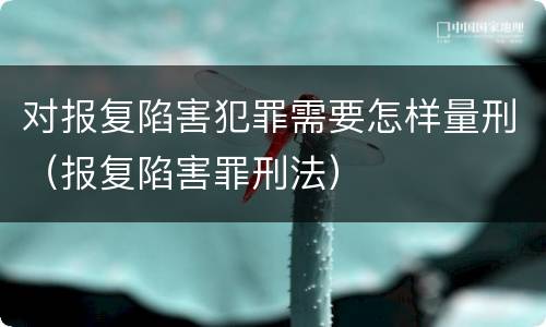 对报复陷害犯罪需要怎样量刑（报复陷害罪刑法）