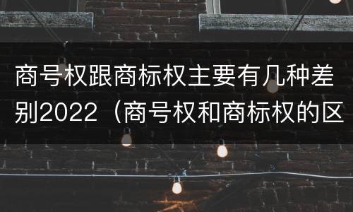 商号权跟商标权主要有几种差别2022（商号权和商标权的区别）