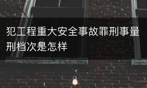 犯工程重大安全事故罪刑事量刑档次是怎样