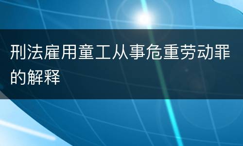 刑法雇用童工从事危重劳动罪的解释