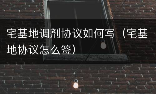 宅基地调剂协议如何写（宅基地协议怎么签）