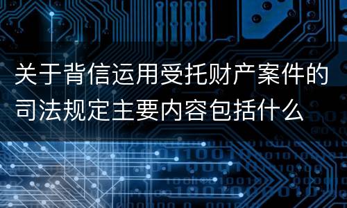 关于背信运用受托财产案件的司法规定主要内容包括什么