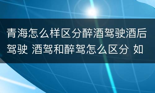 青海怎么样区分醉酒驾驶酒后驾驶 酒驾和醉驾怎么区分 如何判定酒驾和醉驾