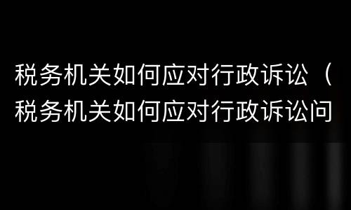 税务机关如何应对行政诉讼（税务机关如何应对行政诉讼问题）