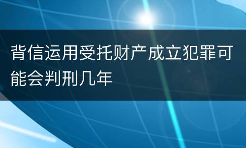 背信运用受托财产成立犯罪可能会判刑几年