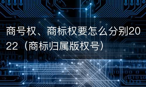 商号权、商标权要怎么分别2022（商标归属版权号）