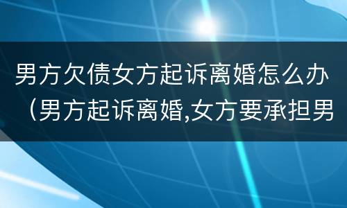 男方欠债女方起诉离婚怎么办（男方起诉离婚,女方要承担男方的债务吗）