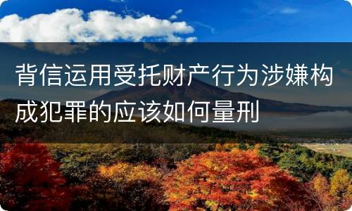 背信运用受托财产行为涉嫌构成犯罪的应该如何量刑
