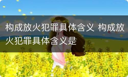 构成放火犯罪具体含义 构成放火犯罪具体含义是