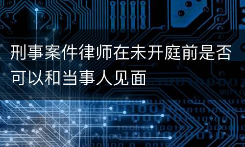 刑事案件律师在未开庭前是否可以和当事人见面