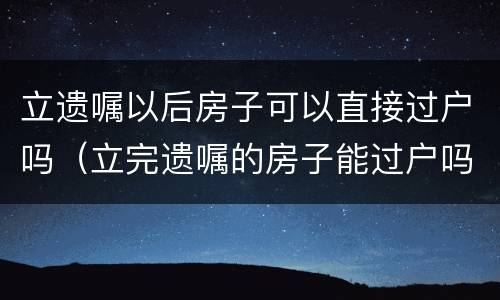 立遗嘱以后房子可以直接过户吗（立完遗嘱的房子能过户吗）