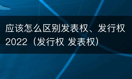 应该怎么区别发表权、发行权2022（发行权 发表权）