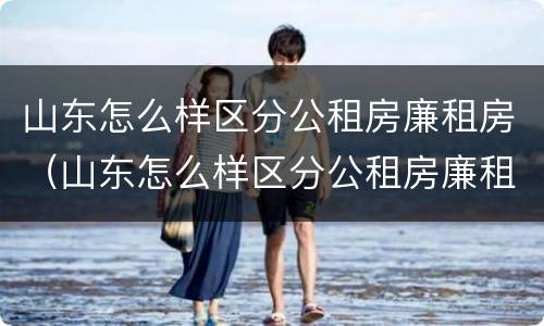 山东怎么样区分公租房廉租房（山东怎么样区分公租房廉租房和私租房）