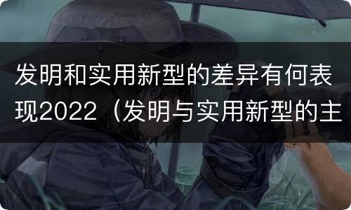 发明和实用新型的差异有何表现2022（发明与实用新型的主要区别）