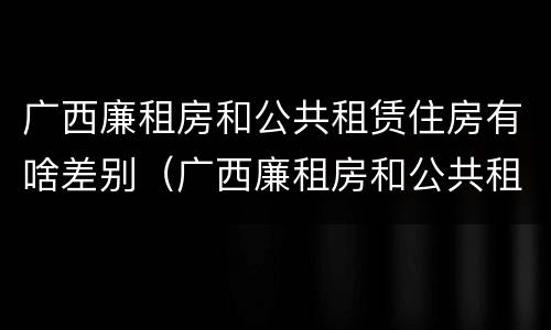 广西廉租房和公共租赁住房有啥差别（广西廉租房和公共租赁住房有啥差别吗）