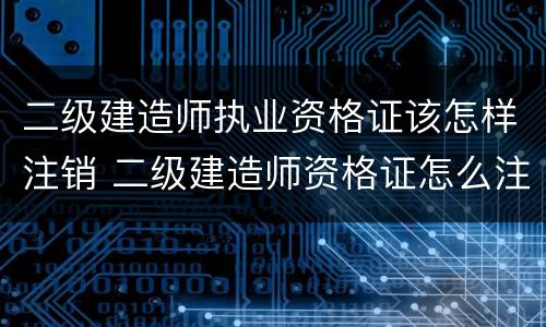 二级建造师执业资格证该怎样注销 二级建造师资格证怎么注销