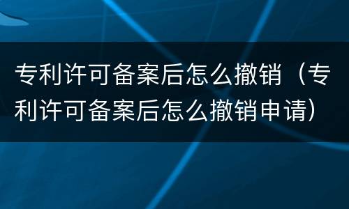 专利许可备案后怎么撤销（专利许可备案后怎么撤销申请）