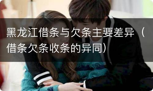 黑龙江借条与欠条主要差异（借条欠条收条的异同）