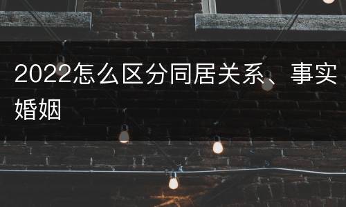 2022怎么区分同居关系、事实婚姻
