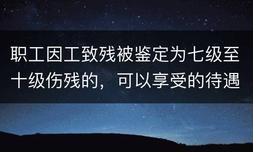 职工因工致残被鉴定为七级至十级伤残的，可以享受的待遇是什么
